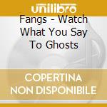 Fangs - Watch What You Say To Ghosts cd