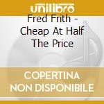 Fred Frith - Cheap At Half The Price cd musicale di Fred Frith
