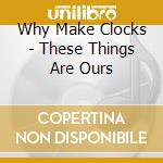 Why Make Clocks - These Things Are Ours cd