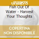 Fish Out Of Water - Harvest Your Thoughts cd