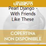 Pearl Django - With Friends Like These cd musicale di Pearl Django
