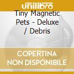 Tiny Magnetic Pets - Deluxe / Debris cd musicale di Tiny magnetic pets