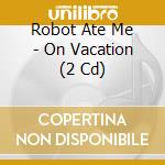 Robot Ate Me - On Vacation (2 Cd) cd musicale di ROBOT ATE ME