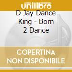 D Jay Dance King - Born 2 Dance cd musicale di D Jay Dance King