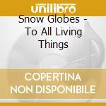 Snow Globes - To All Living Things cd musicale di Snow Globes
