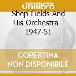 Shep Fields And His Orchestra - 1947-51 cd musicale di Shep Fields And His Orchestra