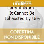 Larry Ankrum - It Cannot Be Exhausted By Use cd musicale di Larry Ankrum