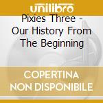 Pixies Three - Our History From The Beginning cd musicale di Pixies Three