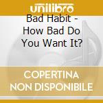 Bad Habit - How Bad Do You Want It? cd