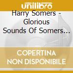 Harry Somers - Glorious Sounds Of Somers - Adams / Elmer Iseler Singers cd musicale di Harry Somers