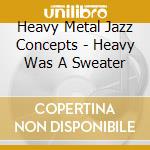 Heavy Metal Jazz Concepts - Heavy Was A Sweater cd musicale di Heavy Metal Jazz Concepts