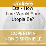 Esa - How Pure Would Your Utopia Be? cd musicale