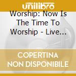 Worship: Now Is The Time To Worship - Live / Various cd