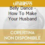 Belly Dance - How To Make Your Husband cd musicale di Dance Belly