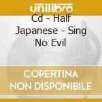 Cd - Half Japanese - Sing No Evil cd musicale di HALF JAPANESE