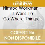 Nimrod Workman - I Want To Go Where Things Are cd musicale di NIMROD WORKMAN