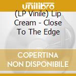 (LP Vinile) Lip Cream - Close To The Edge vinile