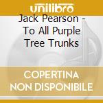Jack Pearson - To All Purple Tree Trunks cd musicale di Jack Pearson