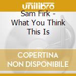 Sam Firk - What You Think This Is cd