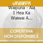 Waipuna - Aia I Hea Ka Waiwai A Waipuna? cd musicale di Waipuna