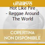 Hot Like Fire - Reggae Around The World cd