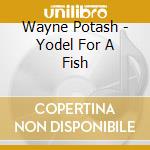 Wayne Potash - Yodel For A Fish cd musicale di Wayne Potash