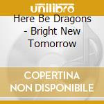 Here Be Dragons - Bright New Tomorrow cd musicale di Here Be Dragons