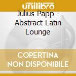 Julius Papp - Abstract Latin Lounge cd musicale di ARTISTI VARI