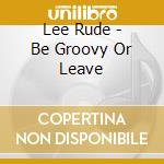 Lee Rude - Be Groovy Or Leave cd