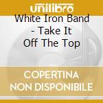 White Iron Band - Take It Off The Top cd musicale di White Iron Band