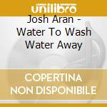Josh Aran - Water To Wash Water Away cd musicale di Josh Aran
