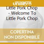 Little Pork Chop - Welcome To Little Pork Chop cd musicale di Little Pork Chop