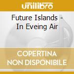 Future Islands - In Eveing Air cd musicale di Islands Future
