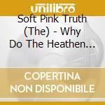 Soft Pink Truth (The) - Why Do The Heathen Rage? cd