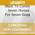 Black To Comm - Seven Horses For Seven Kings cd musicale di Black To Comm