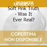 Soft Pink Truth - Was It Ever Real? cd