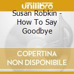 Susan Robkin - How To Say Goodbye cd musicale di Susan Robkin