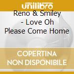 Reno & Smiley - Love Oh Please Come Home cd musicale di Reno & Smiley