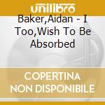 Baker,Aidan - I Too,Wish To Be Absorbed cd musicale di Baker,Aidan