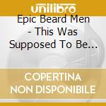 Epic Beard Men - This Was Supposed To Be Fun cd