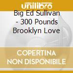 Big Ed Sullivan - 300 Pounds Brooklyn Love cd musicale di BIG ED SULLIVAN