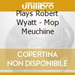 Plays Robert Wyatt - Mop Meuchiine cd musicale di Plays Robert Wyatt