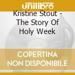 Kristine Stout - The Story Of Holy Week cd musicale di Kristine Stout