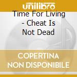 Time For Living - Cheat Is Not Dead cd musicale di Time For Living