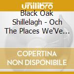 Black Oak Shillelagh - Och The Places We'Ve Been cd