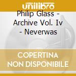 Philip Glass - Archive Vol. Iv - Neverwas cd musicale di Philip Glass