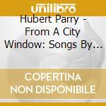 Hubert Parry - From A City Window: Songs By Hubert Parry cd musicale