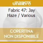 Fabric 47: Jay Haze / Various cd musicale di ARTISTI VARI
