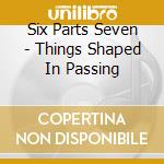 Six Parts Seven - Things Shaped In Passing cd