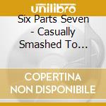 Six Parts Seven - Casually Smashed To Pieces cd musicale di SIX PARTS SEVEN